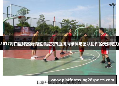 2017海口篮球赛激情碰撞展现热血拼搏精神与团队协作的无限魅力