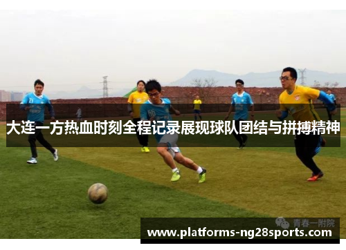 大连一方热血时刻全程记录展现球队团结与拼搏精神