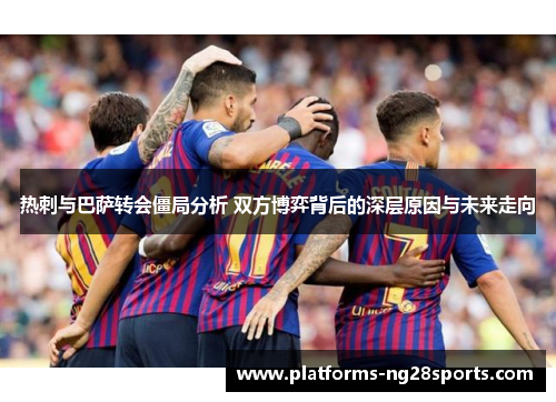 热刺与巴萨转会僵局分析 双方博弈背后的深层原因与未来走向