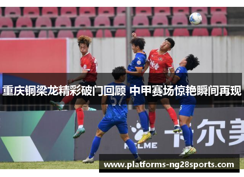 重庆铜梁龙精彩破门回顾 中甲赛场惊艳瞬间再现
