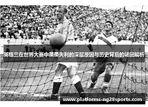 英格兰在世界大赛中屡屡失利的深层原因与历史背后的谜团解析