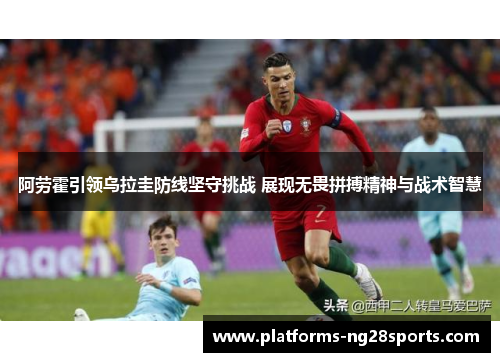 阿劳霍引领乌拉圭防线坚守挑战 展现无畏拼搏精神与战术智慧 阿劳霍引领乌拉圭防线坚守挑战 展现无畏拼搏精神与战术智慧