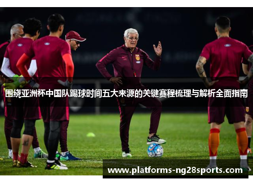 围绕亚洲杯中国队踢球时间五大来源的关键赛程梳理与解析全面指南 围绕亚洲杯中国队踢球时间五大来源的关键赛程梳理与解析全面指南