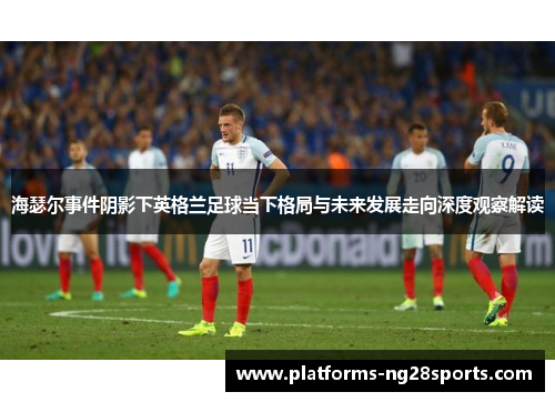 海瑟尔事件阴影下英格兰足球当下格局与未来发展走向深度观察解读 海瑟尔事件阴影下英格兰足球当下格局与未来发展走向深度观察解读