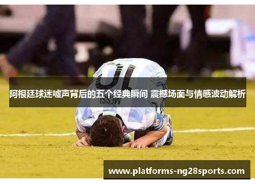 阿根廷球迷嘘声背后的五个经典瞬间 震撼场面与情感波动解析 阿根廷球迷嘘声背后的五个经典瞬间 震撼场面与情感波动解析